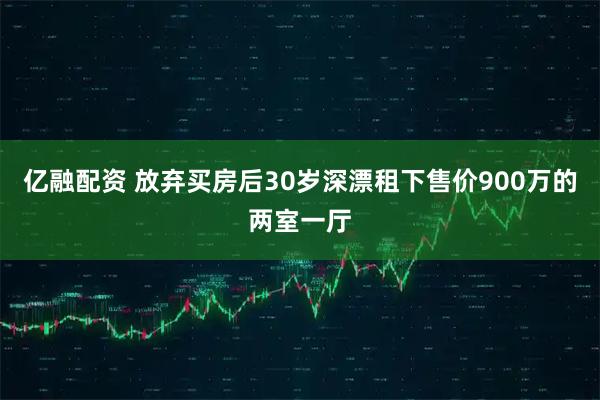 亿融配资 放弃买房后30岁深漂租下售价900万的两室一厅