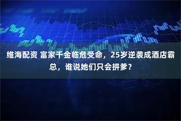 维海配资 富家千金临危受命，25岁逆袭成酒店霸总，谁说她们只会拼爹？