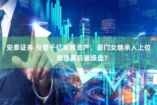 安泰证券 接管千亿家族资产，豪门女继承人上位，难逃幕后被操盘？