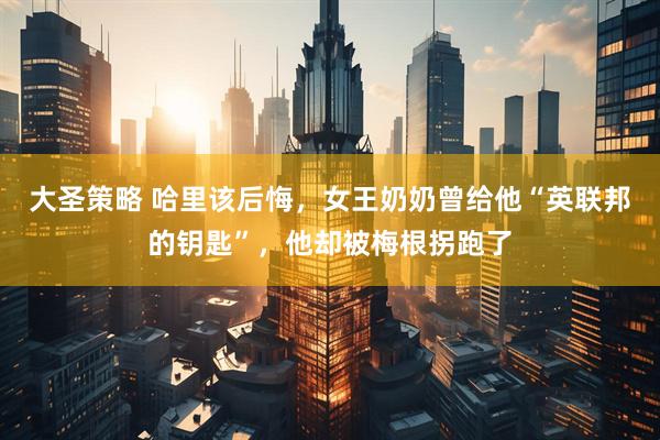 大圣策略 哈里该后悔，女王奶奶曾给他“英联邦的钥匙”，他却被梅根拐跑了
