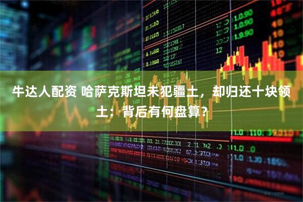 牛达人配资 哈萨克斯坦未犯疆土，却归还十块领土：背后有何盘算？