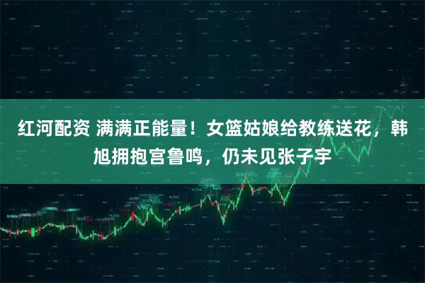 红河配资 满满正能量！女篮姑娘给教练送花，韩旭拥抱宫鲁鸣，仍未见张子宇