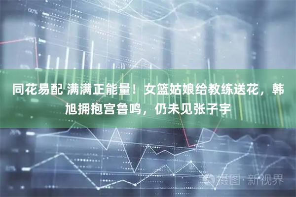 同花易配 满满正能量！女篮姑娘给教练送花，韩旭拥抱宫鲁鸣，仍未见张子宇