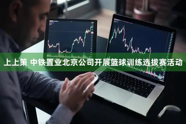 上上策 中铁置业北京公司开展篮球训练选拔赛活动