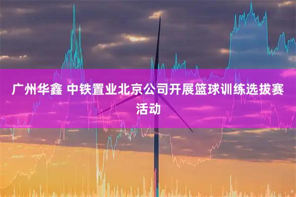 广州华鑫 中铁置业北京公司开展篮球训练选拔赛活动