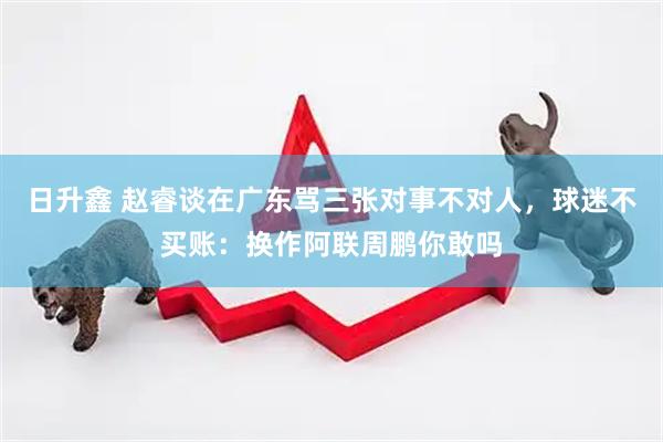 日升鑫 赵睿谈在广东骂三张对事不对人，球迷不买账：换作阿联周鹏你敢吗