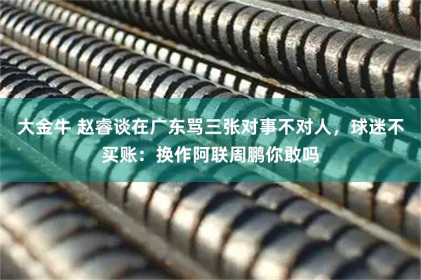 大金牛 赵睿谈在广东骂三张对事不对人，球迷不买账：换作阿联周鹏你敢吗