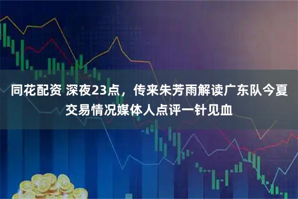 同花配资 深夜23点，传来朱芳雨解读广东队今夏交易情况媒体人点评一针见血