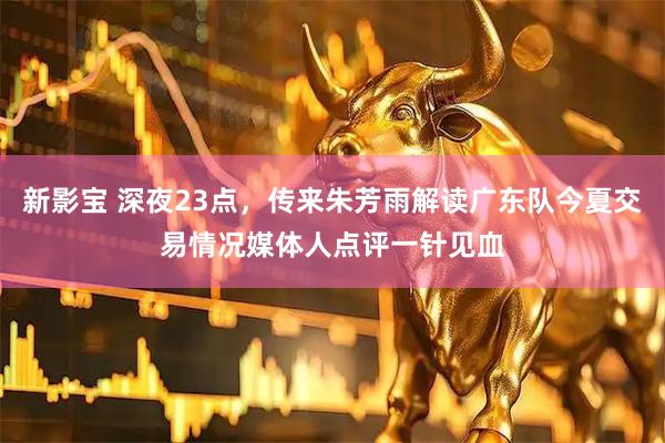 新影宝 深夜23点，传来朱芳雨解读广东队今夏交易情况媒体人点评一针见血