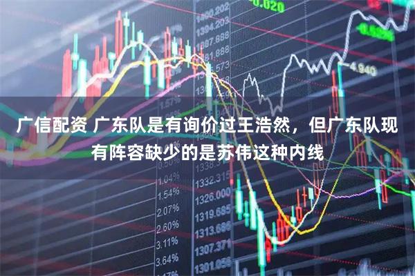 广信配资 广东队是有询价过王浩然，但广东队现有阵容缺少的是苏伟这种内线
