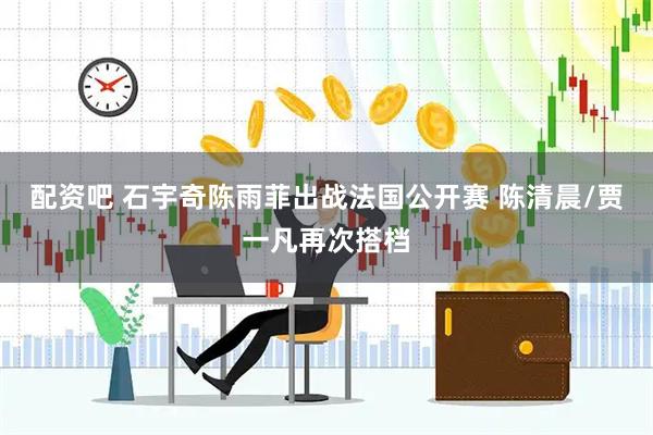 配资吧 石宇奇陈雨菲出战法国公开赛 陈清晨/贾一凡再次搭档