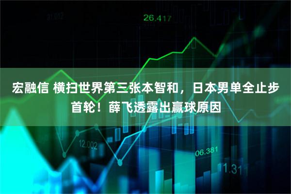 宏融信 横扫世界第三张本智和，日本男单全止步首轮！薛飞透露出赢球原因