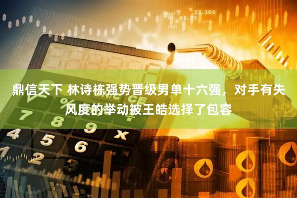 鼎信天下 林诗栋强势晋级男单十六强，对手有失风度的举动被王皓选择了包容