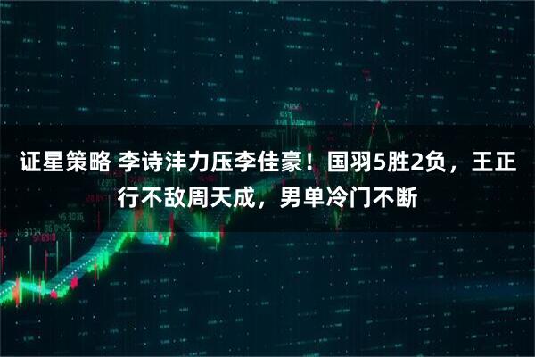 证星策略 李诗沣力压李佳豪！国羽5胜2负，王正行不敌周天成，男单冷门不断