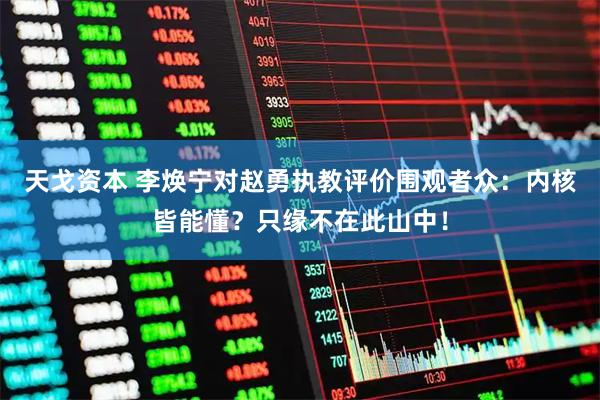 天戈资本 李焕宁对赵勇执教评价围观者众：内核皆能懂？只缘不在此山中！