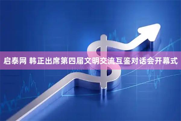 启泰网 韩正出席第四届文明交流互鉴对话会开幕式