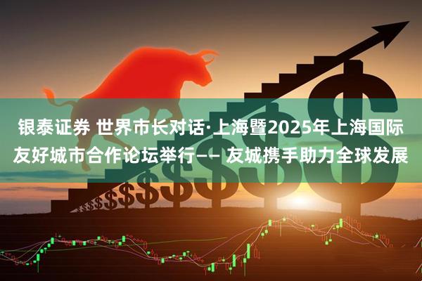 银泰证券 世界市长对话·上海暨2025年上海国际友好城市合作论坛举行—— 友城携手助力全球发展
