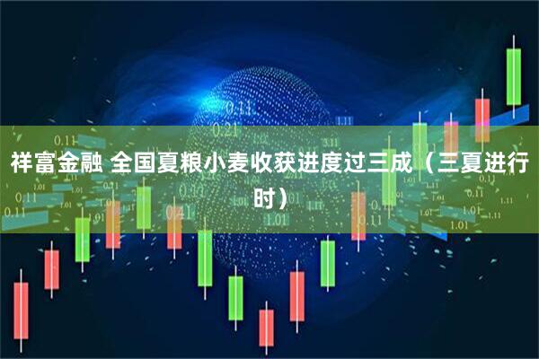 祥富金融 全国夏粮小麦收获进度过三成（三夏进行时）