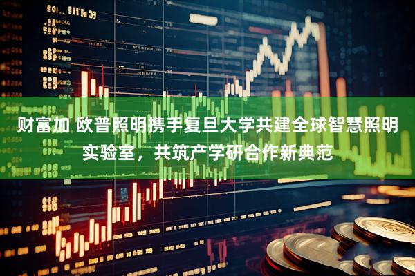 财富加 欧普照明携手复旦大学共建全球智慧照明实验室，共筑产学研合作新典范