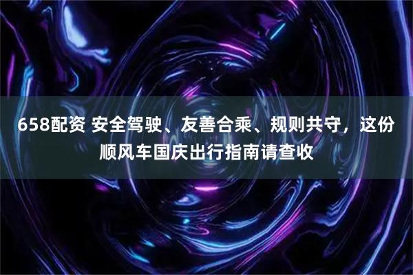 658配资 安全驾驶、友善合乘、规则共守，这份顺风车国庆出行指南请查收