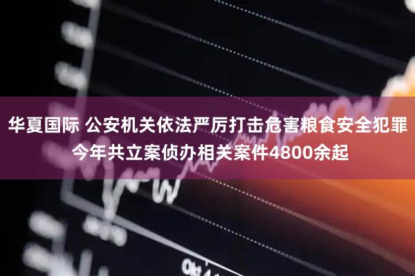 华夏国际 公安机关依法严厉打击危害粮食安全犯罪 今年共立案侦办相关案件4800余起