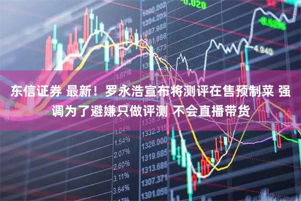 东信证券 最新！罗永浩宣布将测评在售预制菜 强调为了避嫌只做评测 不会直播带货