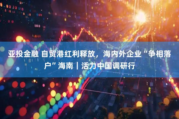 亚投金融 自贸港红利释放，海内外企业“争相落户”海南｜活力中国调研行