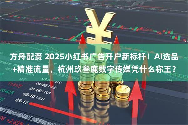 方舟配资 2025小红书广告开户新标杆！AI选品+精准流量，杭州玖叁鹿数字传媒凭什么称王？