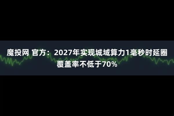 魔投网 官方:2027年实现城域算力1毫秒时延圈覆盖率不低于70%
