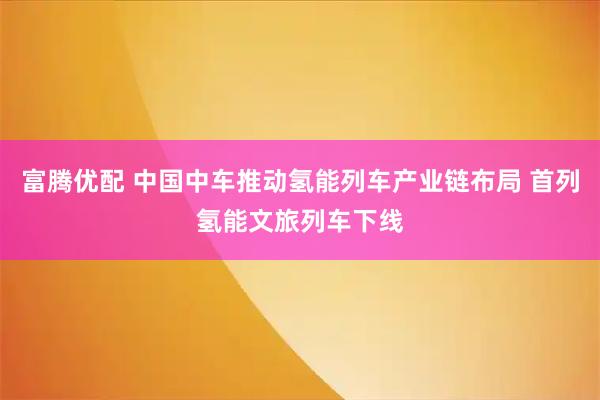 富腾优配 中国中车推动氢能列车产业链布局 首列氢能文旅列车下线