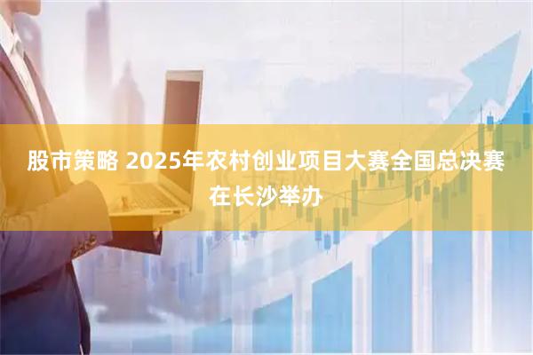 股市策略 2025年农村创业项目大赛全国总决赛在长沙举办