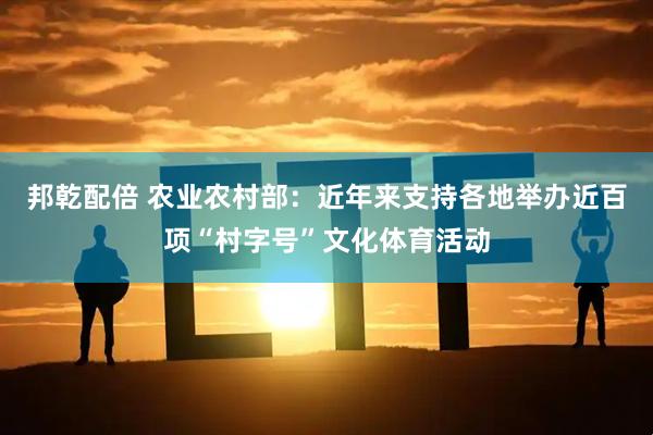 邦乾配倍 农业农村部:近年来支持各地举办近百项“村字号”文化体育活动