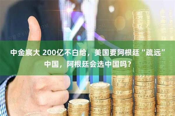 中金宸大 200亿不白给，美国要阿根廷“疏远”中国，阿根廷会选中国吗？