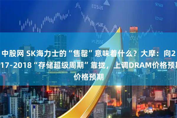 中股网 SK海力士的“售罄”意味着什么?大摩:向2017-2018“存储超级周期”靠拢,上调DRAM价格预期