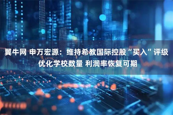 翼牛网 申万宏源：维持希教国际控股“买入”评级 优化学校数量 利润率恢复可期