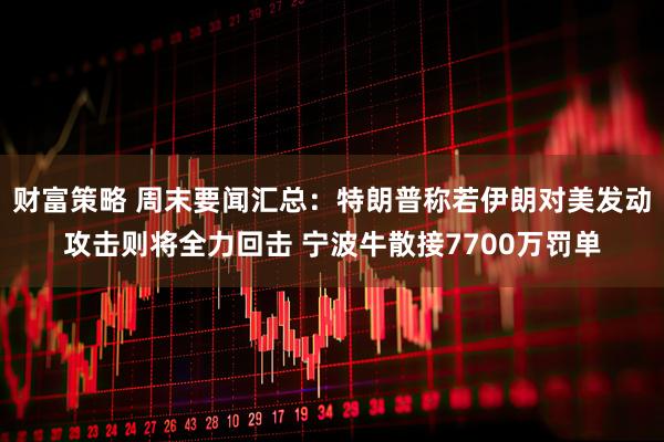 财富策略 周末要闻汇总：特朗普称若伊朗对美发动攻击则将全力回击 宁波牛散接7700万罚单