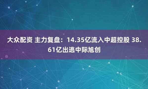 大众配资 主力复盘：14.35亿流入中超控股 38.61亿出逃中际旭创