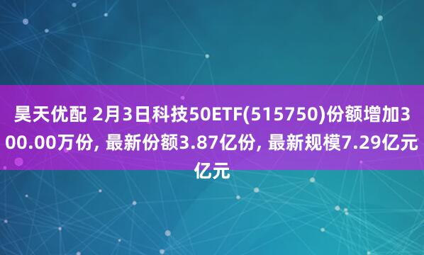 昊天优配 2月3日科技50ETF(515750)份额增加300.00万份, 最新份额3.87亿份, 最新规模7.29亿元