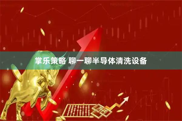 掌乐策略 聊一聊半导体清洗设备