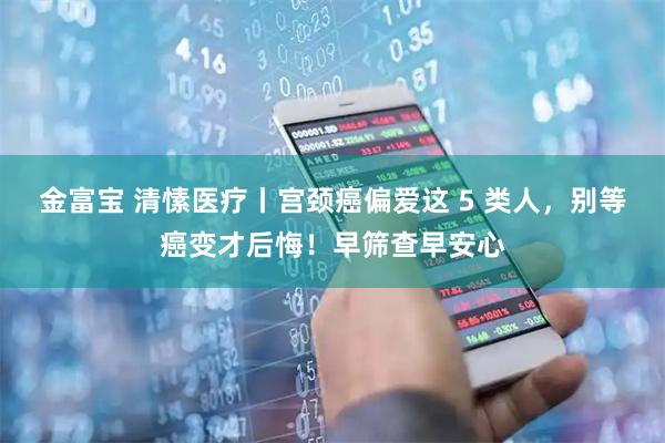 金富宝 清愫医疗丨宫颈癌偏爱这 5 类人，别等癌变才后悔！早筛查早安心