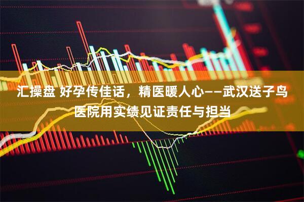 汇操盘 好孕传佳话，精医暖人心——武汉送子鸟医院用实绩见证责任与担当