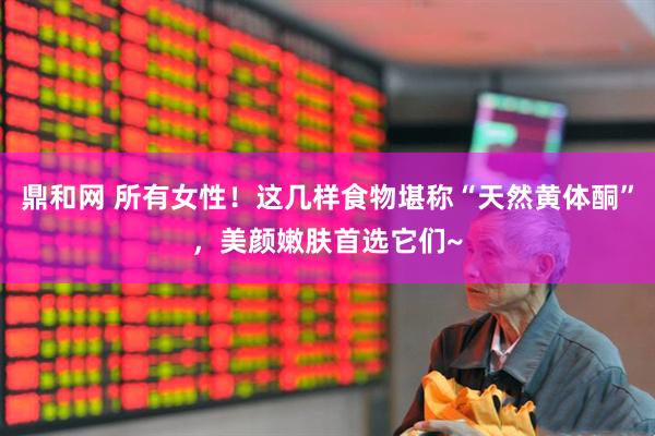 鼎和网 所有女性！这几样食物堪称“天然黄体酮”，美颜嫩肤首选它们~