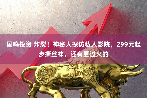 国鸣投资 炸裂！神秘人探访私人影院，299元起步撕丝袜，还有更过火的