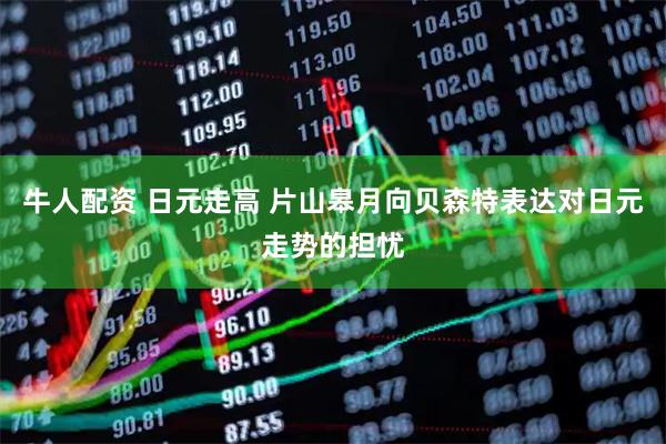 牛人配资 日元走高 片山皋月向贝森特表达对日元走势的担忧