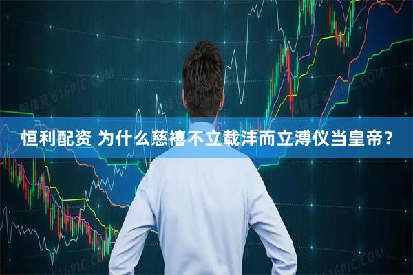 恒利配资 为什么慈禧不立载沣而立溥仪当皇帝？