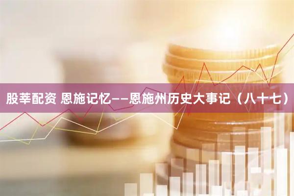 股莘配资 恩施记忆——恩施州历史大事记（八十七）