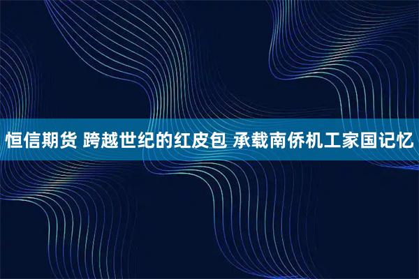 恒信期货 跨越世纪的红皮包 承载南侨机工家国记忆