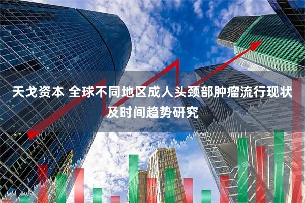 天戈资本 全球不同地区成人头颈部肿瘤流行现状及时间趋势研究