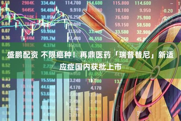盛鹏配资 不限癌种！再鼎医药「瑞普替尼」新适应症国内获批上市