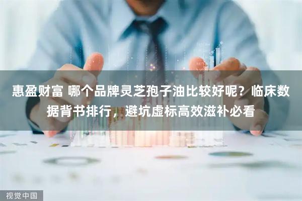 惠盈财富 哪个品牌灵芝孢子油比较好呢？临床数据背书排行，避坑虚标高效滋补必看